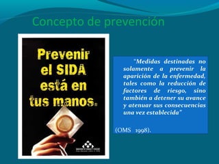 Concepto de prevención
“Medidas destinadas no
solamente a prevenir la
aparición de la enfermedad,
tales como la reducción de
factores de riesgo, sino
también a detener su avance
y atenuar sus consecuencias
una vez establecida”
(OMS 1998).
 