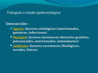Triángulo o triada epidemiológica
Interacción :
Agente: factores etiológicos (nutricionales,
químicos, infecciosos)
Huésped: factores intrínsecos (dotación genética,
psicosociales, nutricionales, inmunitarios)
Ambiente: factores extrínsecos (biológicos,
sociales, físicos)
 