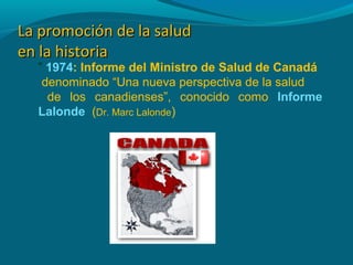 La promoción de la saludLa promoción de la salud
en la historiaen la historia
” 1974: Informe del Ministro de Salud de Canadá
denominado “Una nueva perspectiva de la salud
de los canadienses”, conocido como Informe
Lalonde (Dr. Marc Lalonde)
 