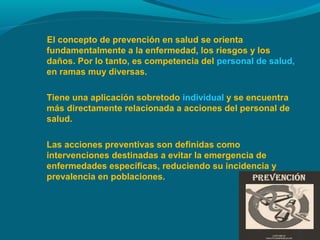 El concepto de prevención en salud se orienta
fundamentalmente a la enfermedad, los riesgos y los
daños. Por lo tanto, es competencia del personal de salud,
en ramas muy diversas.
Tiene una aplicación sobretodo individual y se encuentra
más directamente relacionada a acciones del personal de
salud.
Las acciones preventivas son definidas como
intervenciones destinadas a evitar la emergencia de
enfermedades específicas, reduciendo su incidencia y
prevalencia en poblaciones.
 