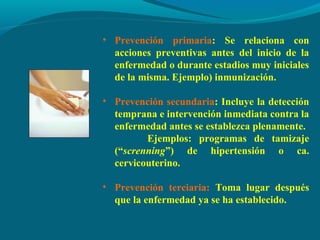 • Prevención primaria: Se relaciona con
acciones preventivas antes del inicio de la
enfermedad o durante estadios muy iniciales
de la misma. Ejemplo) inmunización.
• Prevención secundaria: Incluye la detección
temprana e intervención inmediata contra la
enfermedad antes se establezca plenamente.
Ejemplos: programas de tamizaje
(“screnning”) de hipertensión o ca.
cervicouterino.
• Prevención terciaria: Toma lugar después
que la enfermedad ya se ha establecido.
 