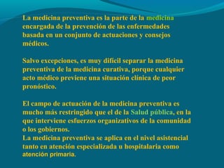 La medicina preventiva es la parte de la medicina
encargada de la prevención de las enfermedades
basada en un conjunto de actuaciones y consejos
médicos.
Salvo excepciones, es muy difícil separar la medicina
preventiva de la medicina curativa, porque cualquier
acto médico previene una situación clínica de peor
pronóstico.
El campo de actuación de la medicina preventiva es
mucho más restringido que el de la Salud pública, en la
que interviene esfuerzos organizativos de la comunidad
o los gobiernos.
La medicina preventiva se aplica en el nivel asistencial
tanto en atención especializada u hospitalaria como
atención primaria.
 