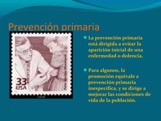 Prevención primaria
La prevención primaria
está dirigida a evitar la
aparición inicial de una
enfermedad o dolencia.
Para algunos, la
promoción equivale a
prevención primaria
inespecífica, y se dirige a
mejorar las condiciones de
vida de la población.
 