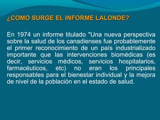 ¿COMO SURGE EL INFORME LALONDE?¿COMO SURGE EL INFORME LALONDE?
En 1974 un informe titulado "Una nueva perspectiva
sobre la salud de los canadienses fue probablemente
el primer reconocimiento de un país industrializado
importante que las intervenciones biomédicas (es
decir, servicios médicos, servicios hospitalarios,
farmacéuticos, etc) no eran los principales
responsables para el bienestar individual y la mejora
de nivel de la población en el estado de salud.
 