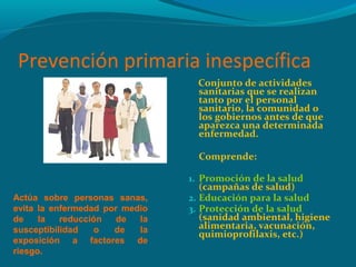 Prevención primaria inespecífica
Conjunto de actividades
sanitarias que se realizan
tanto por el personal
sanitario, la comunidad o
los gobiernos antes de que
aparezca una determinada
enfermedad.
Comprende:
1. Promoción de la salud
(campañas de salud)
2. Educación para la salud
3. Protección de la salud
(sanidad ambiental, higiene
alimentaria, vacunación,
quimioprofilaxis, etc.)
Actúa sobre personas sanas,
evita la enfermedad por medio
de la reducción de la
susceptibilidad o de la
exposición a factores de
riesgo.
 