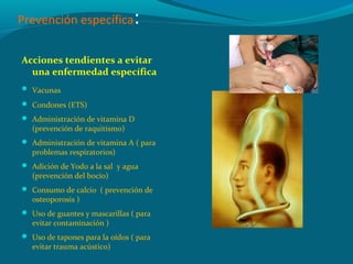 Prevención específica:
Acciones tendientes a evitar
una enfermedad específica
 Vacunas
 Condones (ETS)
 Administración de vitamina D
(prevención de raquitismo)
 Administración de vitamina A ( para
problemas respiratorios)
 Adición de Yodo a la sal y agua
(prevención del bocio)
 Consumo de calcio ( prevención de
osteoporosis )
 Uso de guantes y mascarillas ( para
evitar contaminación )
 Uso de tapones para la oídos ( para
evitar trauma acústico)
 