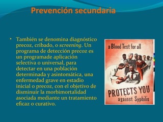 • También se denomina diagnóstico
precoz, cribado, o screening. Un
programa de detección precoz es
un programade aplicación
selectiva o universal, para
detectar en una población
determinada y asintomática, una
enfermedad grave en estadio
inicial o precoz, con el objetivo de
disminuir la morbimortalidad
asociada mediante un tratamiento
eficaz o curativo.
Prevención secundaria
 