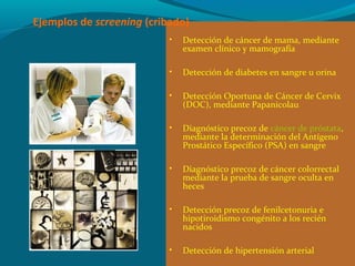 • Detección de cáncer de mama, mediante
examen clínico y mamografía
• Detección de diabetes en sangre u orina
• Detección Oportuna de Cáncer de Cervix
(DOC), mediante Papanicolau
• Diagnóstico precoz de cáncer de próstata,
mediante la determinación del Antígeno
Prostático Específico (PSA) en sangre
• Diagnóstico precoz de cáncer colorrectal
mediante la prueba de sangre oculta en
heces
• Detección precoz de fenilcetonuria e
hipotiroidismo congénito a los recién
nacidos
• Detección de hipertensión arterial
Ejemplos de screening (cribado)
 