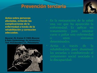 Prevención terciaria
• Es la restauración de la salud
una vez que ha aparecido la
enfermedad. Es aplicar un
tratamiento para intentar
curar o paliar una enfermedad
o unos síntomas
determinados.
• Actúa a través de la
rehabilitación para disminuir
las secuelas o combatiendo el
aislamiento social asociado a
la discapacidad.
Actúa sobre personas
afectadas, evitando las
complicaciones de la
enfermedad a través de la
rehabilitación y corrección
adecuadas.
Mausner JS, Kramer S (1985) Mausner
& Bahn Epidemiology: An Introductory
Text. W.B.Saunders Co., Philadelphia.
 