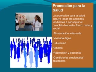 Promoción para la
Salud
La promoción para la salud
incluye todas las acciones
tendientes a conseguir el
completo bienestar físico, metal y
social.
•Alimentación adecuada
•Vivienda digna
•Educación
•Empleo
•Recreación y descanso
•Condiciones ambientales
saludables
 