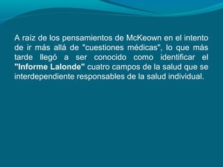 A raíz de los pensamientos de McKeown en el intento
de ir más allá de "cuestiones médicas", lo que más
tarde llegó a ser conocido como identificar el
"Informe Lalonde" cuatro campos de la salud que se
interdependiente responsables de la salud individual.
 