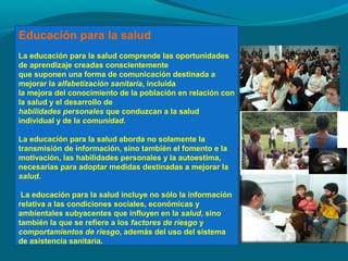 Educación para la salud
La educación para la salud comprende las oportunidades
de aprendizaje creadas conscientemente
que suponen una forma de comunicación destinada a
mejorar la alfabetización sanitaria, incluida
la mejora del conocimiento de la población en relación con
la salud y el desarrollo de
habilidades personales que conduzcan a la salud
individual y de la comunidad.
La educación para la salud aborda no solamente la
transmisión de información, sino también el fomento e la
motivación, las habilidades personales y la autoestima,
necesarias para adoptar medidas destinadas a mejorar la
salud.
La educación para la salud incluye no sólo la información
relativa a las condiciones sociales, económicas y
ambientales subyacentes que influyen en la salud, sino
también la que se refiere a los factores de riesgo y
comportamientos de riesgo, además del uso del sistema
de asistencia sanitaria.
 