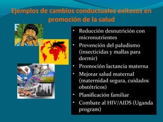 Ejemplos de cambios conductuales exitosos en
promoción de la salud
• Reducción desnutrición con
micronutrientes
• Prevención del paludismo
(insecticidas y mallas para
dormir)
• Promoción lactancia materna
• Mejorar salud maternaI
(maternidad segura, cuidados
obstétricos)
• Planificación familiar
• Combate al HIV/AIDS (Uganda
program)
 