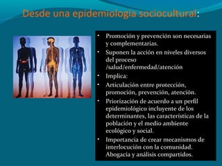 Desde una epidemiologia sociocultural:
• Promoción y prevención son necesarias
y complementarias.
• Suponen la acción en niveles diversos
del proceso
/salud/enfermedad/atención
• Implica:
• Articulación entre protección,
promoción, prevención, atención.
• Priorización de acuerdo a un perfil
epidemiológico incluyente de los
determinantes, las características de la
población y el medio ambiente
ecológico y social.
• Importancia de crear mecanismos de
interlocución con la comunidad.
Abogacía y análisis compartidos.
 
