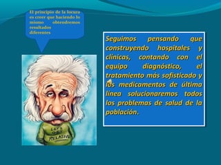 Seguimos pensando queSeguimos pensando que
construyendo hospitales yconstruyendo hospitales y
clínicas, contando con elclínicas, contando con el
equipo diagnóstico, elequipo diagnóstico, el
tratamiento más sofisticado ytratamiento más sofisticado y
los medicamentos de últimalos medicamentos de última
línea solucionaremos todoslínea solucionaremos todos
los problemas de salud de lalos problemas de salud de la
poblaciónpoblación..
Seguimos pensando queSeguimos pensando que
construyendo hospitales yconstruyendo hospitales y
clínicas, contando con elclínicas, contando con el
equipo diagnóstico, elequipo diagnóstico, el
tratamiento más sofisticado ytratamiento más sofisticado y
los medicamentos de últimalos medicamentos de última
línea solucionaremos todoslínea solucionaremos todos
los problemas de salud de lalos problemas de salud de la
poblaciónpoblación..
El principio de la locura
es creer que haciendo lo
mismo obtendremos
resultados
diferentes
 
