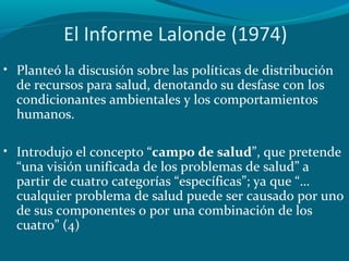 • Planteó la discusión sobre las políticas de distribución
de recursos para salud, denotando su desfase con los
condicionantes ambientales y los comportamientos
humanos.
• Introdujo el concepto “campo de salud”, que pretende
“una visión unificada de los problemas de salud” a
partir de cuatro categorías “específicas”; ya que “…
cualquier problema de salud puede ser causado por uno
de sus componentes o por una combinación de los
cuatro” (4)
El Informe Lalonde (1974)
 