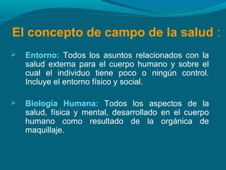 El concepto de campo de la salud :
 Entorno: Todos los asuntos relacionados con la
salud externa para el cuerpo humano y sobre el
cual el individuo tiene poco o ningún control.
Incluye el entorno físico y social.
 Biología Humana: Todos los aspectos de la
salud, física y mental, desarrollado en el cuerpo
humano como resultado de la orgánica de
maquillaje.
 