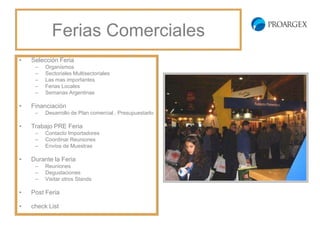 Ferias Comerciales
•   Selección Feria
     –   Organismos
     –   Sectoriales Multisectoriales
     –   Las mas importantes
     –   Ferias Locales
     –   Semanas Argentinas

•   Financiación
     –   Desarrollo de Plan comercial , Presupuestarlo

•   Trabajo PRE Feria
     –   Contacto Importadores
     –   Coordinar Reuniones
     –   Envíos de Muestras

•   Durante la Feria
     –   Reuniones
     –   Degustaciones
     –   Visitar otros Stands

•   Post Feria

•   check List
 