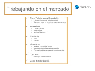 Trabajando en el
    mercado
    •   Como Trabajar con el Importador
         –   Pensar como una Multinacional
         –   Conocer toda su estructura y organigrama

    •   Vendedores
         –   Capacitación
         –   Incentivos
         –   Visitar Clientes

    •   Promoción
         –   Tour
         –   Ferias

    •   Información
         –   Nuevas Presentaciones
         –   Incorporación de nuevos Clientes
         –   Formalizar los canales de comunicación

    •   Contratos
         –   Ventajas y desventajas

    •   Viajes de Fidelizacion
 
