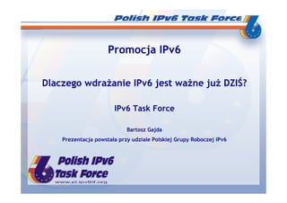 Promocja IPv6


Dlaczego wdraŜanie IPv6 jest waŜne juŜ DZIŚ?

                       IPv6 Task Force

                            Bartosz Gajda
    Prezentacja powstała przy udziale Polskiej Grupy Roboczej IPv6
 