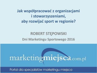 Jak współpracować z organizacjami
i stowarzyszeniami,
aby rozwijać sport w regionie?
ROBERT STĘPOWSKI
Dni Marketingu Sportowego 2016
 