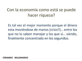 Con la economía como está se puede hacer riqueza? Es tal vez el mejor momento porque el dinero esta moviéndose de manos (crisis?)… entre los que no lo saben manejar y los que si… siendo, finalmente concentrado en los segundos. CREANDO  MILLONARIOS 