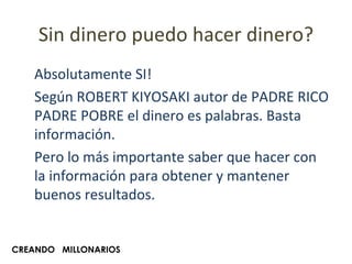 Sin dinero puedo hacer dinero? Absolutamente SI! Según ROBERT KIYOSAKI autor de PADRE RICO PADRE POBRE el dinero es palabras. Basta información.  Pero lo más importante saber que hacer con la información para obtener y mantener buenos resultados. CREANDO  MILLONARIOS 