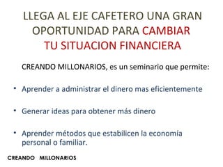 LLEGA AL EJE CAFETERO UNA GRAN OPORTUNIDAD PARA  CAMBIAR  TU SITUACION FINANCIERA CREANDO MILLONARIOS, es un seminario que permite: Aprender a administrar el dinero mas eficientemente Generar ideas para obtener más dinero Aprender métodos que estabilicen la economía personal o familiar. CREANDO  MILLONARIOS 