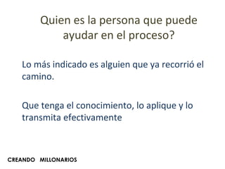Quien es la persona que puede ayudar en el proceso? Lo más indicado es alguien que ya recorrió el camino. Que tenga el conocimiento, lo aplique y lo transmita efectivamente CREANDO  MILLONARIOS 