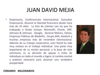 JUAN DAVID MEJIA Empresario, Conferencista Internacional, Consultor Empresarial. Alcanzó la libertad financiera desde hace más de 10 años.  La lista de clientes con las que ha trabajado a fondo incluye:  Microsoft, Oracle, SAP, Johnson & Johnson,  Google,  General Motors, Yahoo, Empresas Públicas de Medellín,  Grupo AXA, Axialent y muchas empresas más de renombre internacional. Además de su trabajo corporativo, Juan David ha sido muy exitoso en el trabajo individual: Una parte muy importante de su misión personal, y la base de este seminario, es su decisión de apoyar a miles de individuos en todo el mundo a lograr el cambio mental y práctico necesario para alcanzar una verdadera prosperidad. CREANDO  MILLONARIOS 