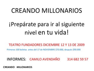 CREANDO MILLONARIOS ¡Prepárate para ir al siguiente nivel   en tu vida! TEATRO FUNDADORES DICIEMBRE 12 Y 13 DE 2009 Primeras 100 boletas  antes del 17 de NOVIEMBRE $70.000, después $90.000 INFORMES: CREANDO  MILLONARIOS CAMILO AVENDAÑO  314 682 59 57 