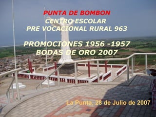 PUNTA DE BOMBON CENTRO ESCOLAR   PRE VOCACIONAL RURAL 963 PROMOCIONES   1956 -1957 BODAS DE ORO 2007 La Punta, 28 de Julio de 2007 
