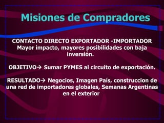 Misiones de Compradores   CONTACTO DIRECTO EXPORTADOR -IMPORTADOR Mayor impacto, mayores posibilidades con baja inversión.  OBJETIVO   Sumar PYMES al circuito de exportación. RESULTADO   Negocios, Imagen País, construccion de una red de importadores globales, Semanas Argentinas en el exterior  