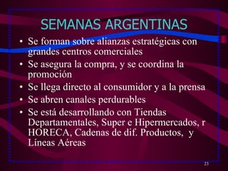 SEMANAS ARGENTINAS Se forman sobre alianzas estratégicas con grandes centros comerciales Se asegura la compra, y se coordina la promoción Se llega directo al consumidor y a la prensa Se abren canales perdurables Se está desarrollando con Tiendas Departamentales, Super e Hipermercados, r HORECA, Cadenas de dif. Productos,  y Líneas Aéreas 