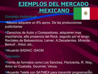 EJEMPLOS DEL MERCADO MEXICANO Complejo Audiovisual: Mexico adquiere un 8% aprox. De las producciones publicitarias Derechos de Autor y Compositores, adquieren mas importancia, alta presencia del Rock, seguido por el tango. Recitales de Babasonicos, Lerner, A.Decadentes, Miranda, Bersuit , Arbol, etc.. Acuerdo SADAIC -SACM Televisión: Venta de formatos como Los Sanchez, Floricienta, R. Way, Amor en Custodia, Gourmet, Venus. Acuerdo Telefe con SATMEX para transmitir programación  
