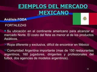 EJEMPLOS DEL MERCADO MEXICANO Análisis FODA   FORTALEZAS   Su ubicación en el continente americano para alcanzar el mercado Norte. El costo del flete es menor al de los productos Asiáticos.  Ropa diferente y exclusiva, difícil de encontrar en México  Comunidad Argentina importante (mas de 150 restaurantes argentinos, 160 jugadores, dirigentes y profesionales del futbol, dos agencias de modelos argentinos).   