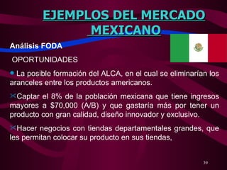 EJEMPLOS DEL MERCADO MEXICANO Análisis FODA   OPORTUNIDADES   La posible formación del ALCA, en el cual se eliminarían los aranceles entre los productos americanos. Captar el 8% de la población mexicana que tiene ingresos mayores a $70,000 (A/B) y que gastaría más por tener un producto con gran calidad, diseño innovador y exclusivo. Hacer negocios con tiendas departamentales grandes, que les permitan colocar su producto en sus tiendas,  