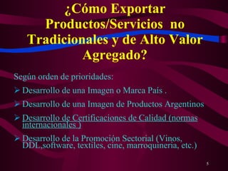 ¿Cómo Exportar Productos/Servicios  no Tradicionales y de Alto Valor Agregado? Según orden de prioridades: Desarrollo de una Imagen o Marca País . Desarrollo de una Imagen de Productos Argentinos Desarrollo de Certificaciones de Calidad (normas internacionales ) Desarrollo de la Promoción Sectorial (Vinos, DDL,software, textiles, cine, marroquineria, etc.) 
