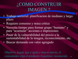 ¿COMO CONSTRUIR IMAGEN ? Trabajo sectorial: planificacion de mediano y largo plazo Requiere consenso y masa critica Necesita tiempo para formar grupo “humano” y  para “acumular” acciones e impresiones Pasar de la vulnerabilidad del precio a la sustentabilidad de la imagen, reconocimiento, etc. Buscar demanda con valor agregado Objetivo: lograr que a igual o mayor precio, el consumidor elija el producto Argentino  reconocido 