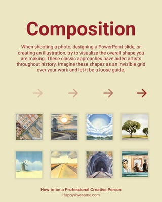 Composition
When shooting a photo, designing a PowerPoint slide, or
creating an illustration, try to visualize the overall shape you
are making. These classic approaches have aided artists
throughout history. Imagine these shapes as an invisible grid
over your work and let it be a loose guide.
How to be a Professional Creative Person
HappyAwesome.com
 