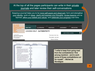 At the top of all the pages participants can write in their private
journals and later review their self-conversations
Keeping a journal helps you to be more self-aware and observant, form and strengthen
your identity, work on ideas, clarify and express your thoughts, review lessons you’ve
learned, affirm your beliefs and values, and celebrate your progress over time.
“I write to keep from going mad
from the contradictions I find
among mankind – and to work
some of those contradictions out
for myself.” - Michel de
Montaigne
 