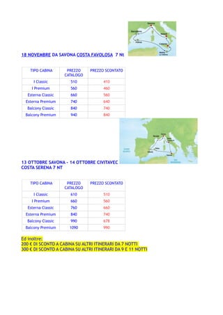 18 NOVEMBRE DA SAVONA COSTA FAVOLOSA 7 Nt
TIPO CABINA PREZZO
CATALOGO
PREZZO SCONTATO
I Classic 510 410
I Premium 560 460
Esterna Classic 660 560
Esterna Premium 740 640
Balcony Classic 840 740
Balcony Premium 940 840
13 OTTOBRE SAVONA - 14 OTTOBRE CIVITAVEC
COSTA SERENA 7 NT
TIPO CABINA PREZZO
CATALOGO
PREZZO SCONTATO
I Classic 610 510
I Premium 660 560
Esterna Classic 760 660
Esterna Premium 840 740
Balcony Classic 990 678
Balcony Premium 1090 990
Ed inoltre:
200 € DI SCONTO A CABINA SU ALTRI ITINERARI DA 7 NOTTI
300 € DI SCONTO A CABINA SU ALTRI ITINERARI DA 9 E 11 NOTTI
 
