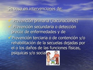 Se basa en intervenciones de: Prevención primaria (vacunaciones) Prevención secundaria o detección precoz de enfermedades y de  Prevención terciaria o de contención y/o rehabilitación de la secuelas dejadas por el o los daños de las funciones físicas, psíquicas y/o sociales   