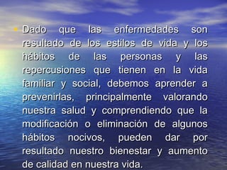 Dado que las enfermedades son resultado de los estilos de vida y los hábitos de las personas y las repercusiones que tienen en la vida familiar y social, debemos aprender a prevenirlas, principalmente valorando nuestra salud y comprendiendo que la modificación o eliminación de algunos hábitos nocivos, pueden dar por resultado nuestro bienestar y aumento de calidad en nuestra vida.  