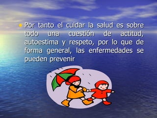 Por tanto el cuidar la salud es sobre todo una cuestión de actitud, autoestima y respeto, por lo que de forma general, las enfermedades se pueden prevenir  