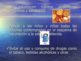 Se establecen hábitos alimenticios higiénicos y saludables. Aplicar a los niños y niñas todas las vacunas contempladas en el esquema de vacunación a la edad establecida.  Evitar el uso y consumo de drogas como el tabaco, bebidas alcohólicas y otras 
