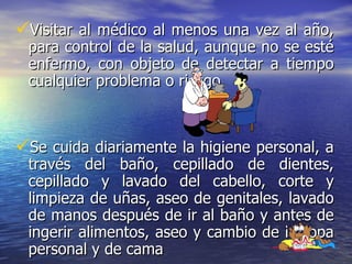 Visitar al médico al menos una vez al año, para control de la salud, aunque no se esté enfermo, con objeto de detectar a tiempo cualquier problema o riesgo.  Se cuida diariamente la higiene personal, a través del baño, cepillado de dientes, cepillado y lavado del cabello, corte y limpieza de uñas, aseo de genitales, lavado de manos después de ir al baño y antes de ingerir alimentos, aseo y cambio de la ropa personal y de cama   