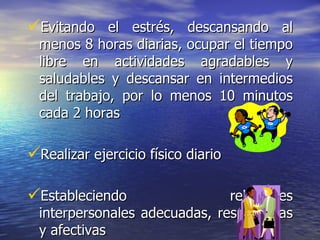 Evitando el estrés, descansando al menos 8 horas diarias, ocupar el tiempo libre en actividades agradables y saludables y descansar en intermedios del trabajo, por lo menos 10 minutos cada 2 horas Realizar ejercicio físico diario Estableciendo relaciones interpersonales adecuadas, respetuosas y afectivas   