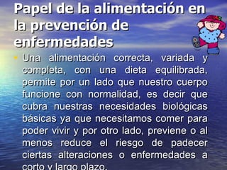Papel de la alimentación en la prevención de enfermedades Una alimentación correcta, variada y completa, con una dieta equilibrada, permite por un lado que nuestro cuerpo funcione con normalidad, es decir que cubra nuestras necesidades biológicas básicas ya que necesitamos comer para poder vivir y por otro lado, previene o al menos reduce el riesgo de padecer ciertas alteraciones o enfermedades a corto y largo plazo.  