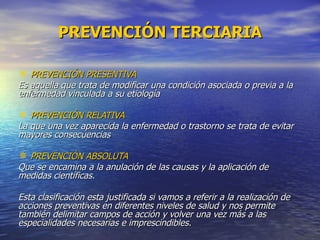 PREVENCIÓN TERCIARIA PREVENCIÓN PRESENTIVA Es aquella que trata de modificar una condición asociada o previa a la enfermedad vinculada a su etiología PREVENCIÓN RELATIVA La que una vez aparecida la enfermedad o trastorno se trata de evitar mayores consecuencias PREVENCIÓN ABSOLUTA Que se encamina a la anulación de las causas y la aplicación de medidas científicas. Esta clasificación esta justificada si vamos a referir a la realización de acciones preventivas en diferentes niveles de salud y nos permite también delimitar campos de acción y volver una vez más a las especialidades necesarias e imprescindibles.  